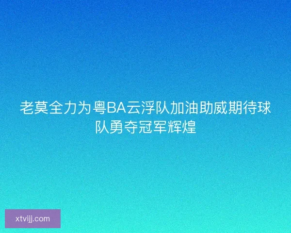 老莫全力为粤BA云浮队加油助威期待球队勇夺冠军辉煌