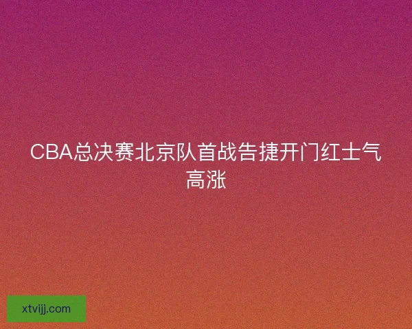 CBA总决赛北京队首战告捷开门红士气高涨