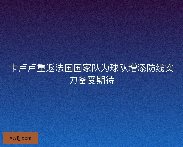 卡卢卢重返法国国家队为球队增添防线实力备受期待